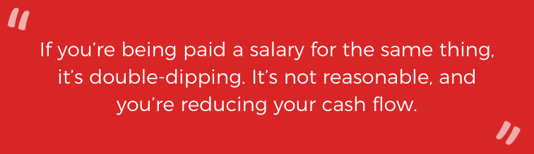 If you're being paid a salary for the same thing, it's double-dipping. It's not reasonable, and you're reducing your cash flow. 