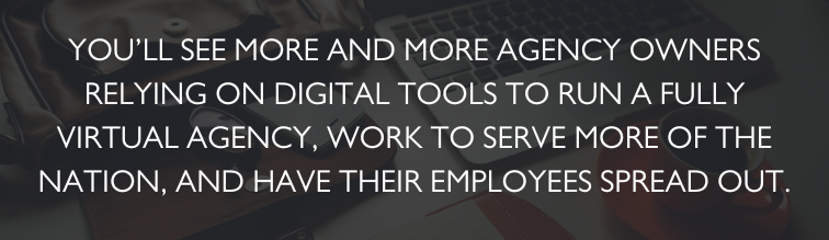 You'll see more and more agency owners relying on digital tools to run a fully virtual agency, work to serve more of the nation, and have their employees spread out. 